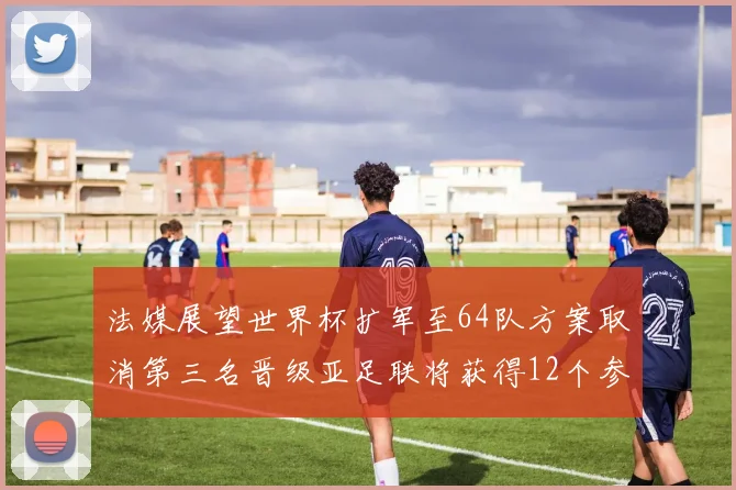 法媒展望世界杯扩军至64队方案取消第三名晋级亚足联将获得12个参赛名额