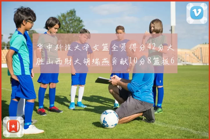 华中科技大学女篮全员得分42分大胜山西财大胡瑞燕贡献10分8篮板6助攻表现出色