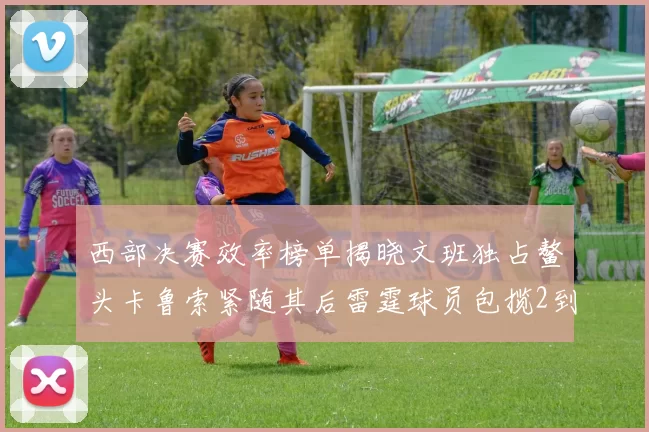 西部决赛效率榜单揭晓文班独占鳌头卡鲁索紧随其后雷霆球员包揽2到5名