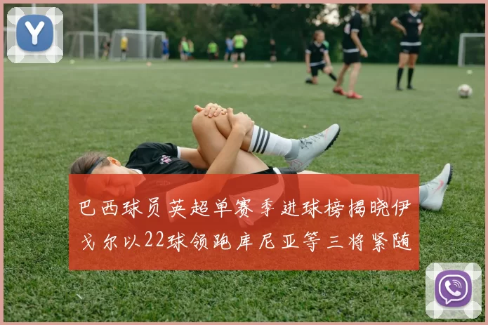 巴西球员英超单赛季进球榜揭晓伊戈尔以22球领跑库尼亚等三将紧随其后