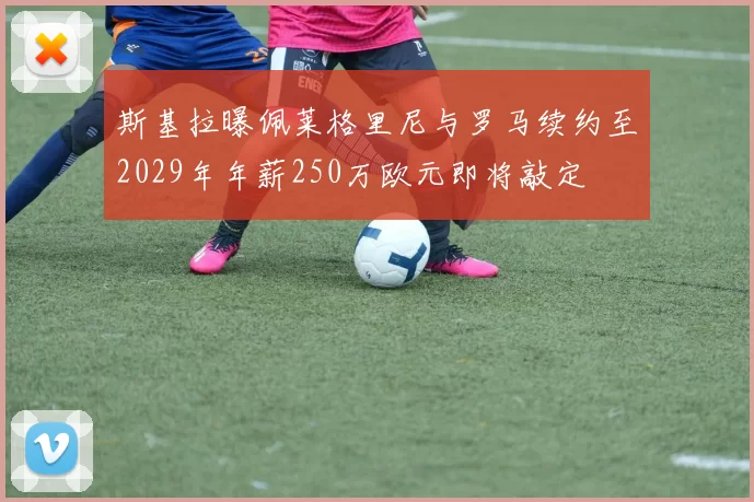 斯基拉曝佩莱格里尼与罗马续约至2029年年薪250万欧元即将敲定