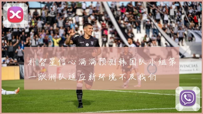 朴智星信心满满预测韩国队小组第一欧洲队适应新环境不及我们