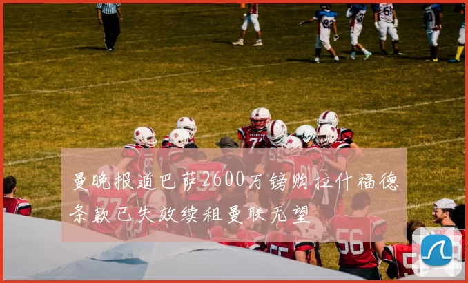曼晚报道巴萨2600万镑购拉什福德条款已失效续租曼联无望