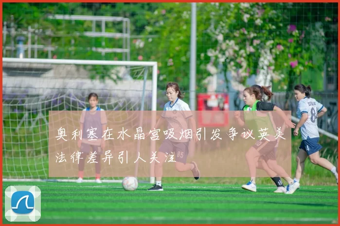 奥利塞在水晶宫吸烟引发争议英美法律差异引人关注
