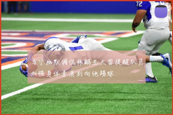 马宁幽默调侃韩鹏王大雷提醒队员加强身体素质别向他踢球