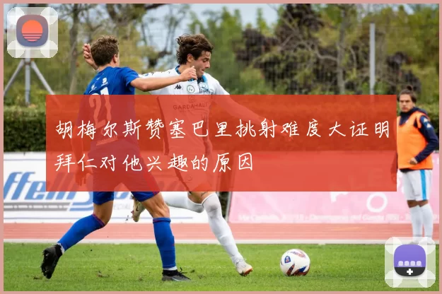 胡梅尔斯赞塞巴里挑射难度大证明拜仁对他兴趣的原因