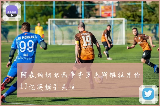 阿森纳切尔西争夺罗杰斯维拉开价13亿英镑引关注