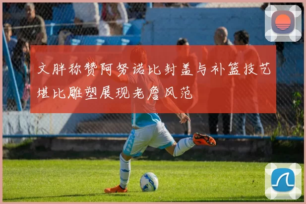 文胖称赞阿努诺比封盖与补篮技艺堪比雕塑展现老詹风范