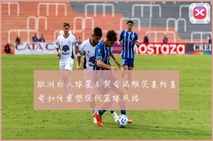 欧洲白人球星东契奇诺维茨基约基奇如何重塑现代篮球风格