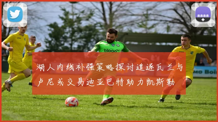 湖人内线补强策略探讨追逐瓦兰与卢尼或交易迪亚巴特助力凯斯勒