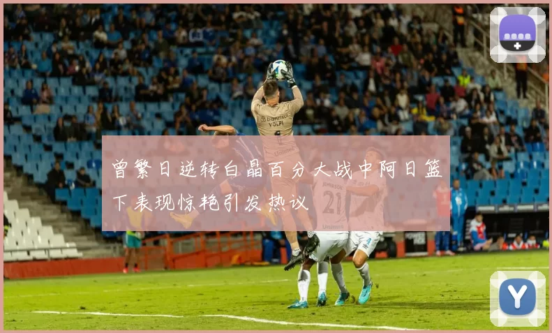 曾繁日逆转白晶百分大战中阿日篮下表现惊艳引发热议