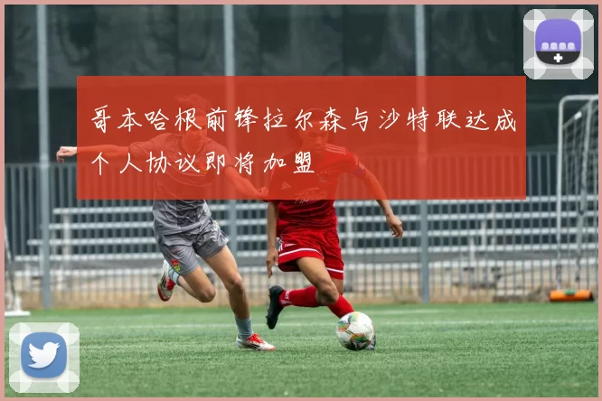 哥本哈根前锋拉尔森与沙特联达成个人协议即将加盟