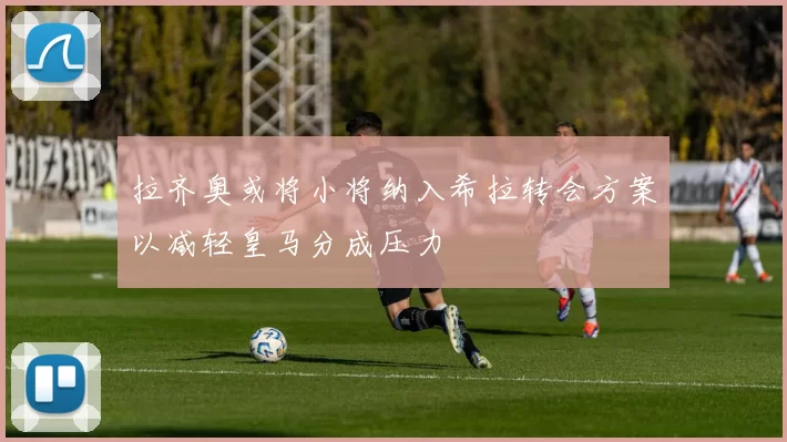 拉齐奥或将小将纳入希拉转会方案以减轻皇马分成压力