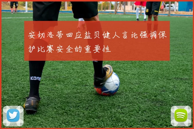 安切洛蒂回应盐贝健人言论强调保护比赛安全的重要性