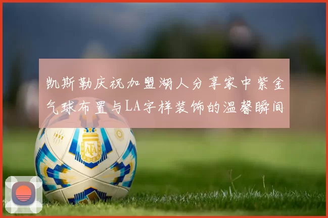 凯斯勒庆祝加盟湖人分享家中紫金气球布置与LA字样装饰的温馨瞬间