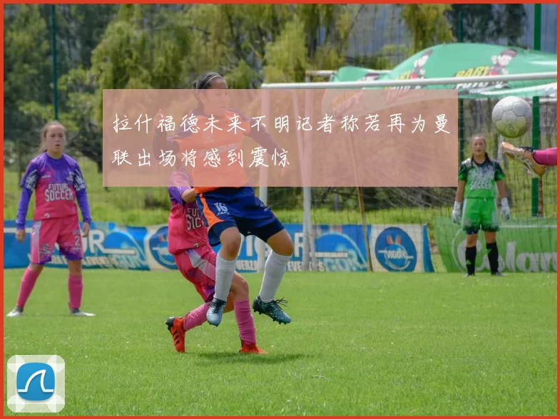 拉什福德未来不明记者称若再为曼联出场将感到震惊