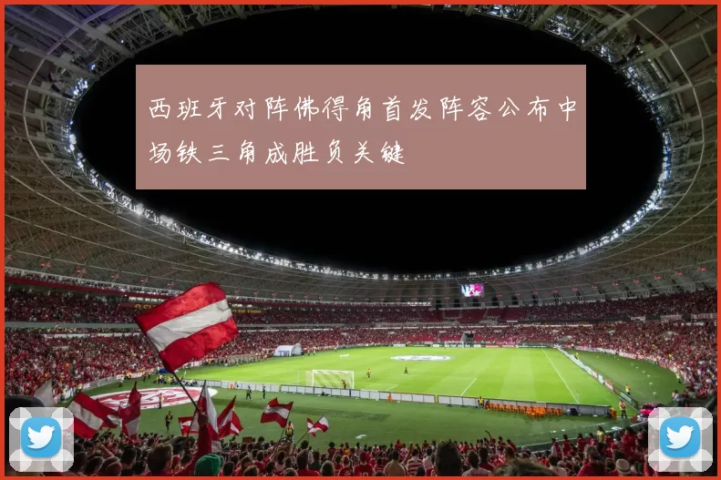 西班牙对阵佛得角首发阵容公布中场铁三角成胜负关键